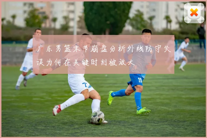 广东男篮末节崩盘分析外线防守失误为何在关键时刻被放大