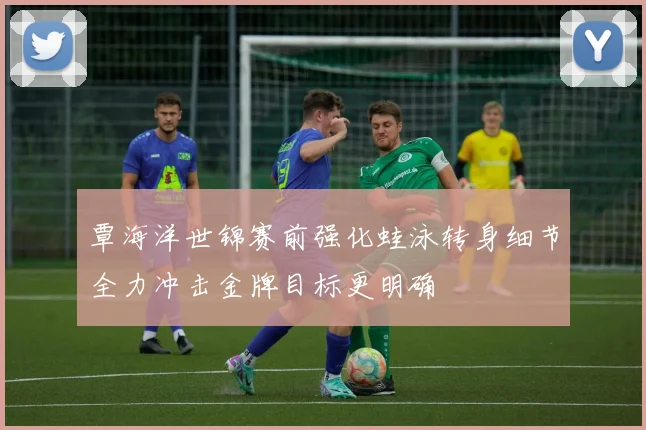 覃海洋世锦赛前强化蛙泳转身细节全力冲击金牌目标更明确