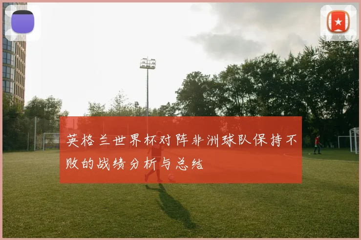 英格兰世界杯对阵非洲球队保持不败的战绩分析与总结