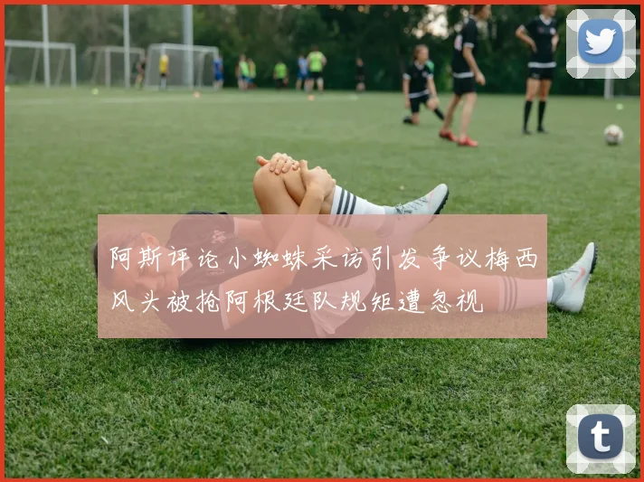 阿斯评论小蜘蛛采访引发争议梅西风头被抢阿根廷队规矩遭忽视