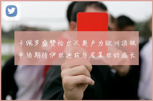 卡佩罗盛赞恰尔汉奥卢为欧洲顶级中场期待伊尔迪兹与居莱尔的成长