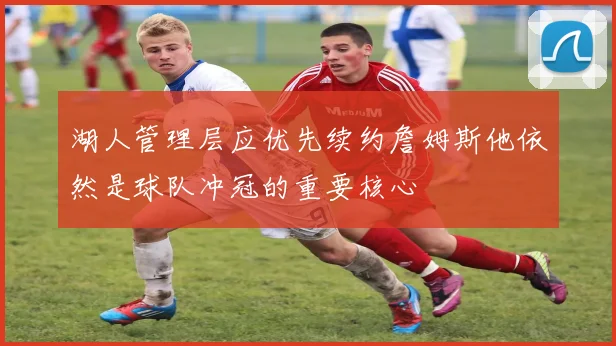 湖人管理层应优先续约詹姆斯他依然是球队冲冠的重要核心