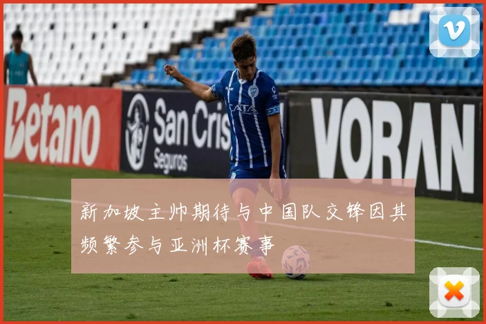 新加坡主帅期待与中国队交锋因其频繁参与亚洲杯赛事