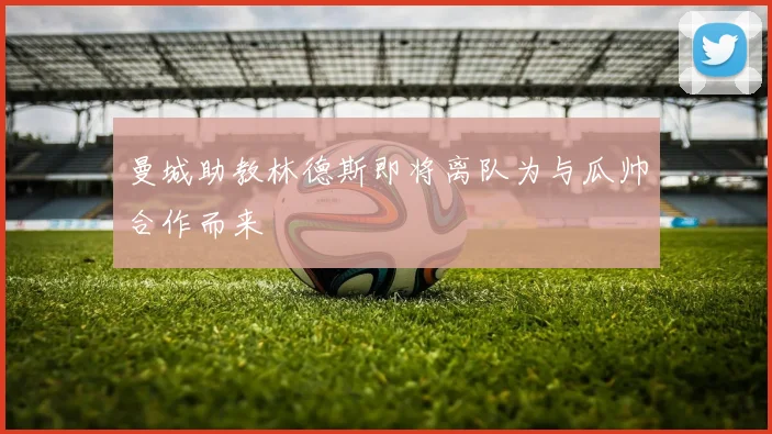 曼城助教林德斯即将离队为与瓜帅合作而来