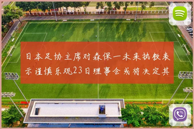 日本足协主席对森保一未来执教表示谨慎乐观23日理事会或将决定其去留