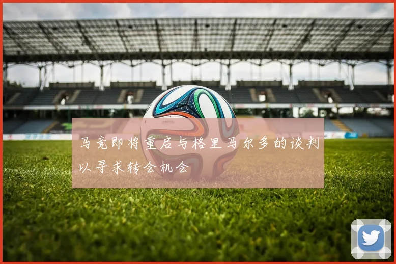 马竞即将重启与格里马尔多的谈判以寻求转会机会