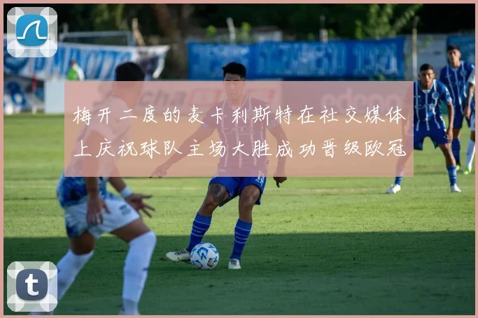 梅开二度的麦卡利斯特在社交媒体上庆祝球队主场大胜成功晋级欧冠16强
