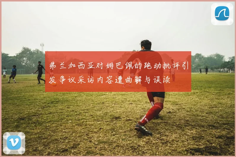 弗兰加西亚对姆巴佩的跑动批评引发争议采访内容遭曲解与误读