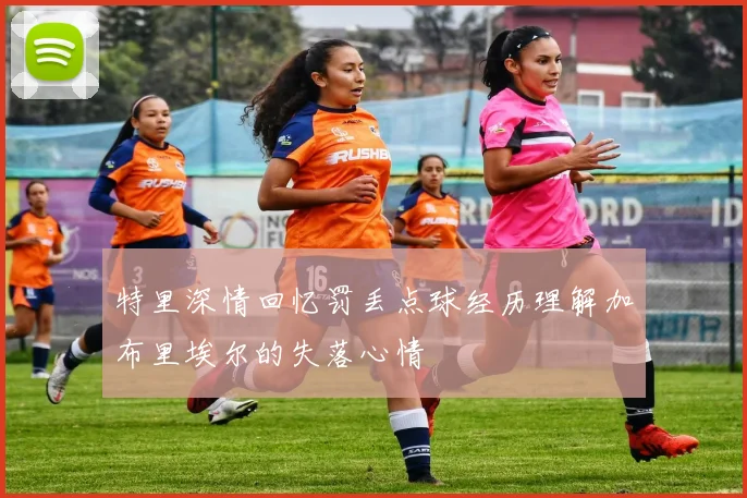 特里深情回忆罚丢点球经历理解加布里埃尔的失落心情