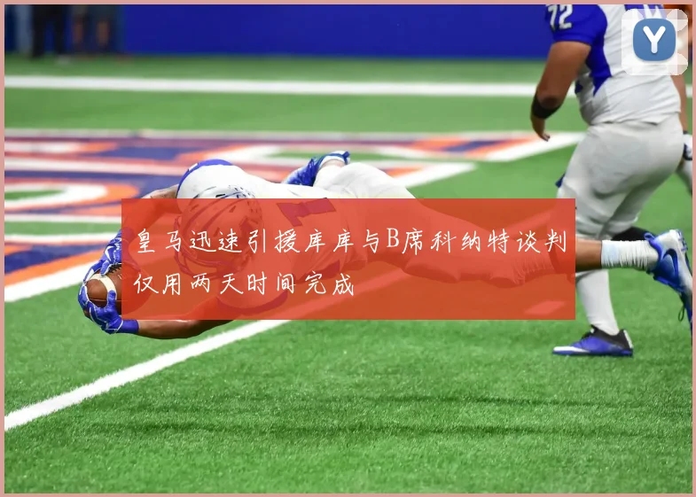 皇马迅速引援库库与B席科纳特谈判仅用两天时间完成