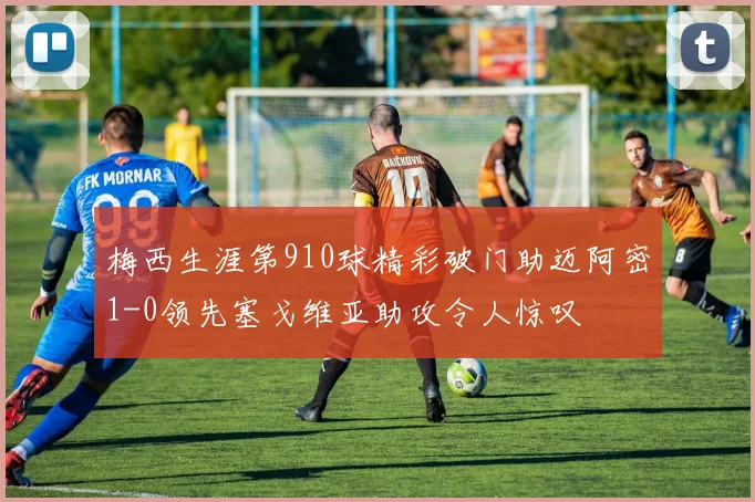 梅西生涯第910球精彩破门助迈阿密1-0领先塞戈维亚助攻令人惊叹