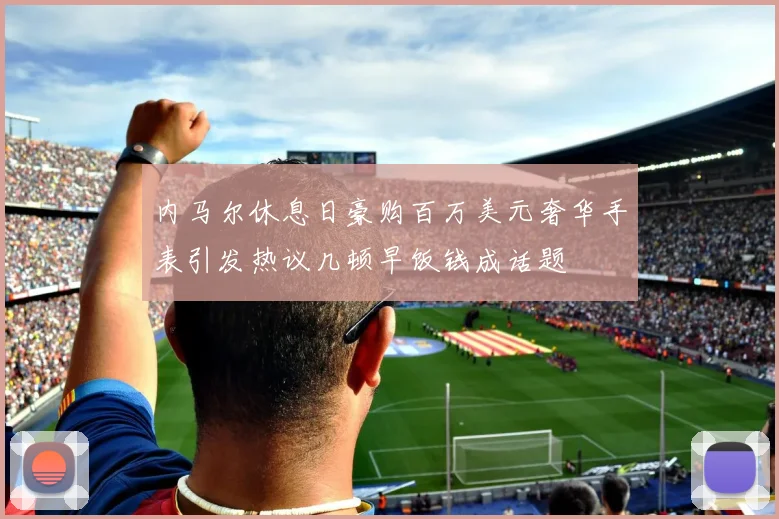 内马尔休息日豪购百万美元奢华手表引发热议几顿早饭钱成话题