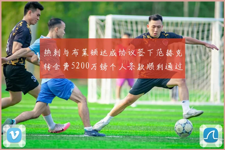 热刺与布莱顿达成协议签下范赫克转会费5200万镑个人条款顺利通过