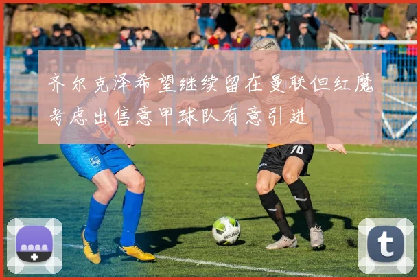 齐尔克泽希望继续留在曼联但红魔考虑出售意甲球队有意引进