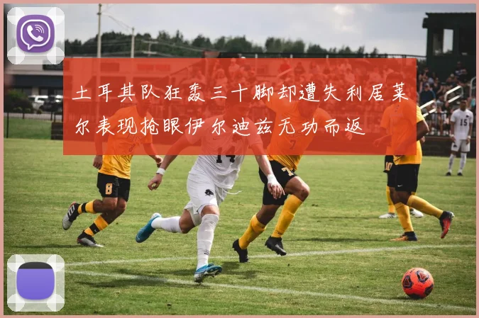 土耳其队狂轰三十脚却遭失利居莱尔表现抢眼伊尔迪兹无功而返