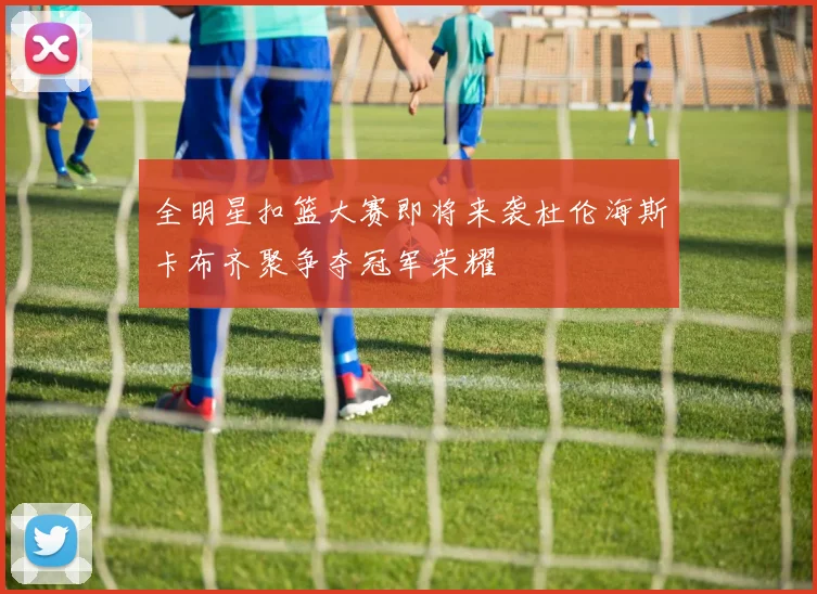 全明星扣篮大赛即将来袭杜伦海斯卡布齐聚争夺冠军荣耀