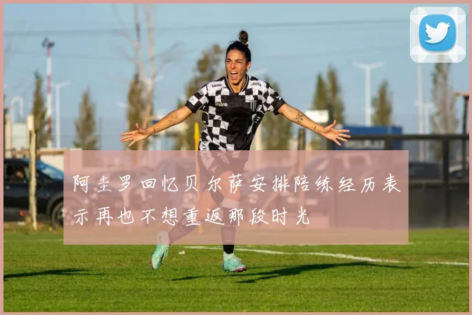阿圭罗回忆贝尔萨安排陪练经历表示再也不想重返那段时光
